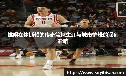 姚明在休斯顿的传奇篮球生涯与城市情缘的深刻影响