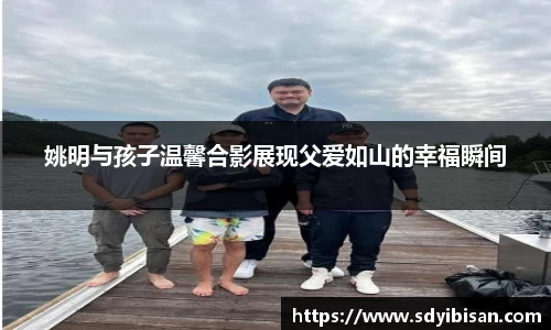 姚明与孩子温馨合影展现父爱如山的幸福瞬间